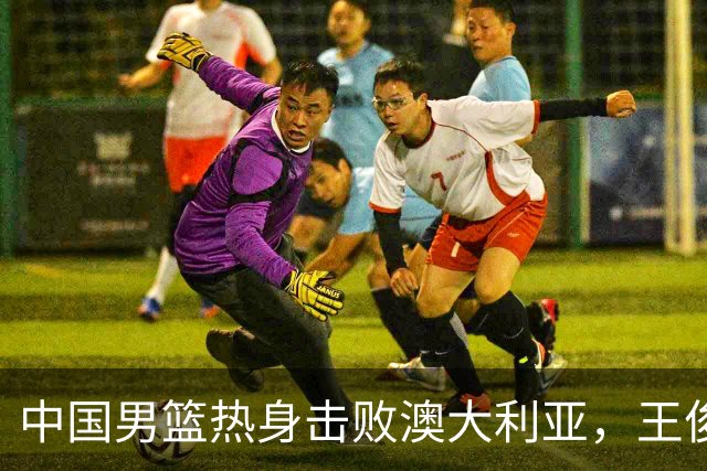 中国男篮热身击败澳大利亚，王俊杰、崔永熙打出亮眼表现